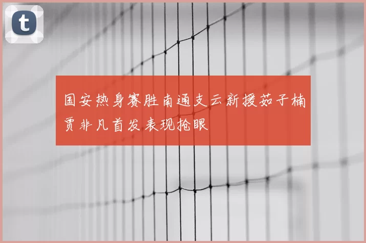 国安热身赛胜南通支云新援茹子楠贾非凡首发表现抢眼