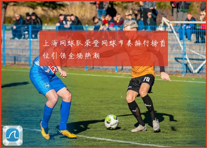 上海网球队荣登网球节奏排行榜首位引领全场热潮
