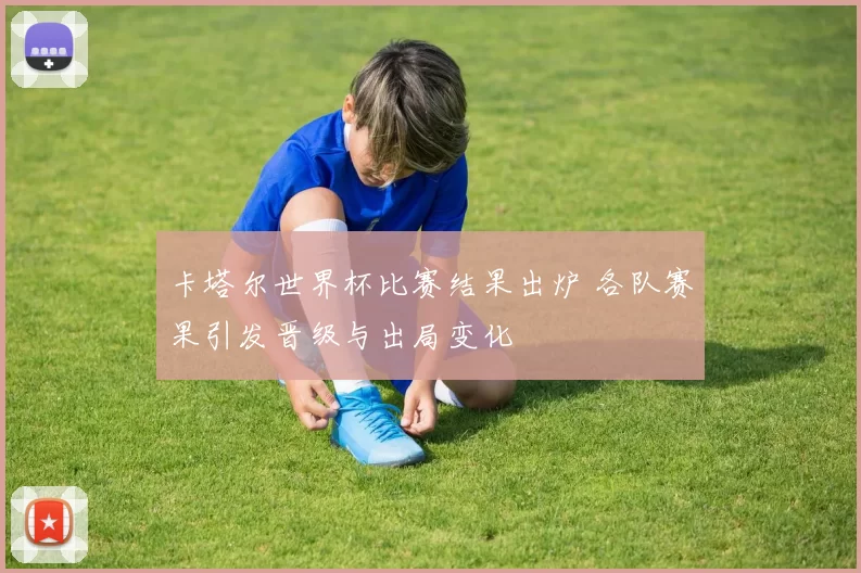 卡塔尔世界杯比赛结果出炉 各队赛果引发晋级与出局变化