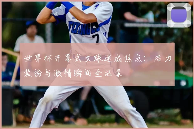 世界杯开幕式女球迷成焦点:活力装扮与激情瞬间全记录