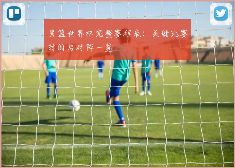 男篮世界杯完整赛程表：关键比赛时间与对阵一览