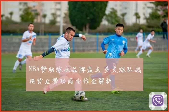 NBA赞助球衣品牌盘点 多支球队战袍背后赞助商合作全解析