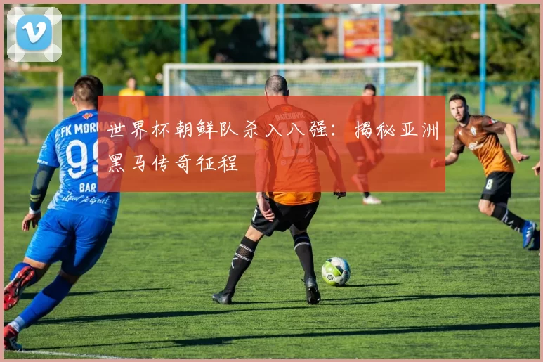 世界杯朝鲜队杀入八强：揭秘亚洲黑马传奇征程