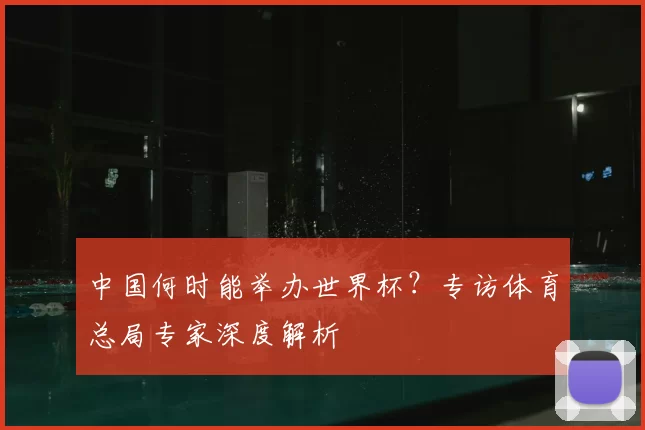 中国何时能举办世界杯?专访体育总局专家深度解析