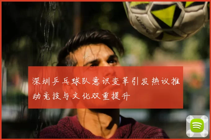 深圳乒乓球队意识变革引发热议推动竞技与文化双重提升