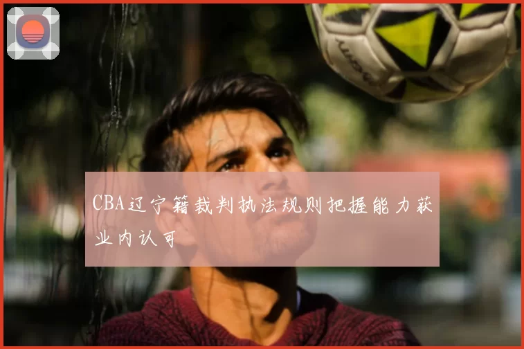 CBA辽宁籍裁判执法规则把握能力获业内认可