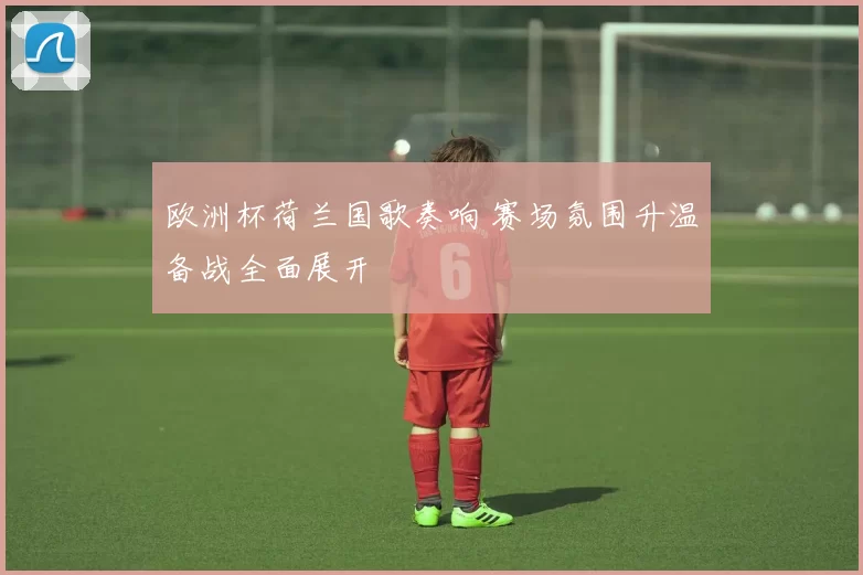 欧洲杯荷兰国歌奏响 赛场氛围升温备战全面展开