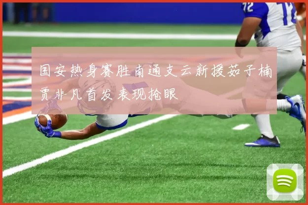 国安热身赛胜南通支云新援茹子楠贾非凡首发表现抢眼
