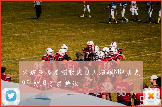 文班亚马盖帽数据惊人超越NBA历史954球员引发热议