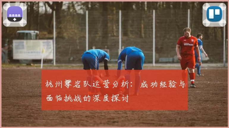 杭州攀岩队运营分析:成功经验与面临挑战的深度探讨
