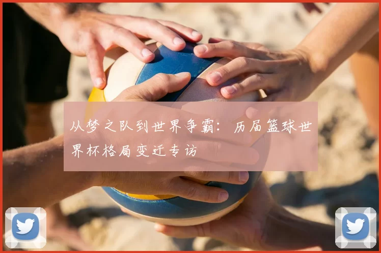 从梦之队到世界争霸:历届篮球世界杯格局变迁专访
