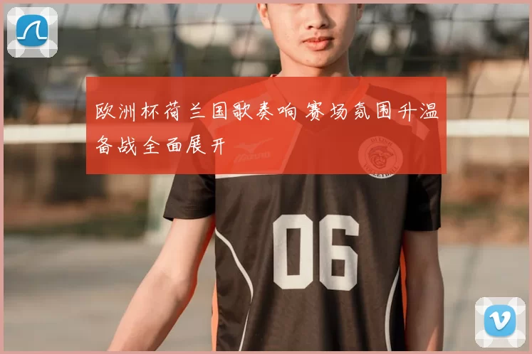 欧洲杯荷兰国歌奏响 赛场氛围升温备战全面展开