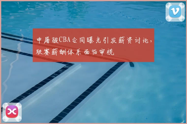 申屠骏CBA合同曝光引发薪资讨论,联赛薪酬体系面临审视