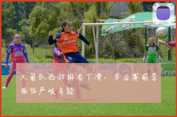 火箭队西部排名下滑，季后赛前景面临严峻考验