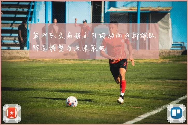 篮网队交易截止日前动向分析球队阵容调整与未来策略
