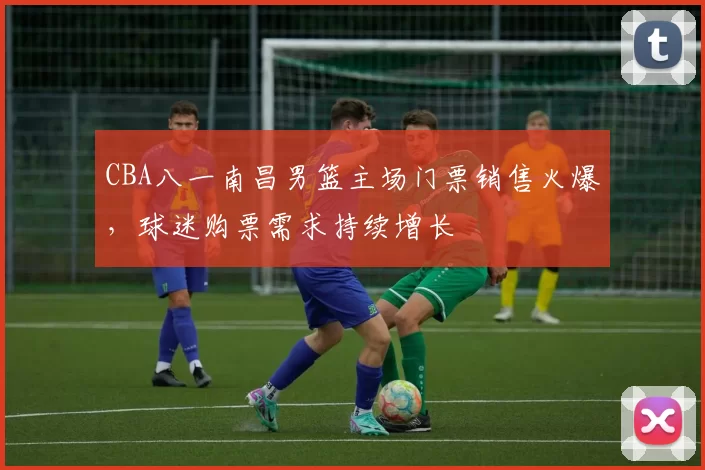 CBA八一南昌男篮主场门票销售火爆，球迷购票需求持续增长