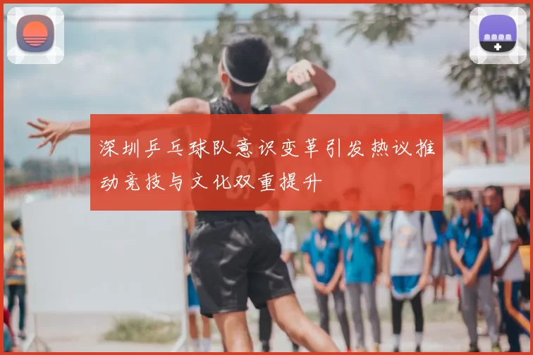 深圳乒乓球队意识变革引发热议推动竞技与文化双重提升