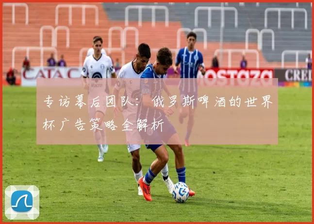 专访幕后团队:俄罗斯啤酒的世界杯广告策略全解析