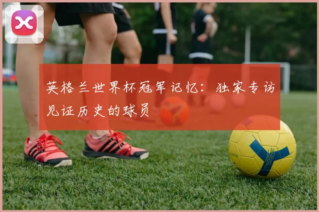 英格兰世界杯冠军记忆：独家专访见证历史的球员