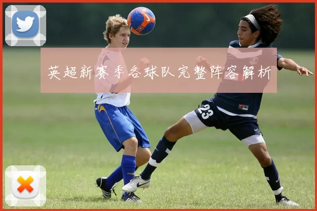 英超新赛季各球队完整阵容解析
