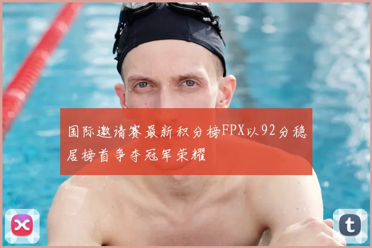 国际邀请赛最新积分榜FPX以92分稳居榜首争夺冠军荣耀