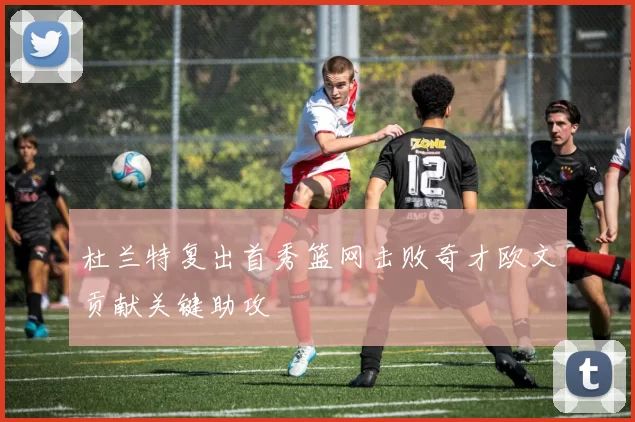 杜兰特复出首秀篮网击败奇才欧文贡献关键助攻