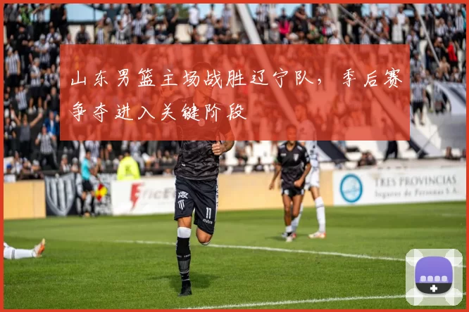 山东男篮主场战胜辽宁队，季后赛争夺进入关键阶段