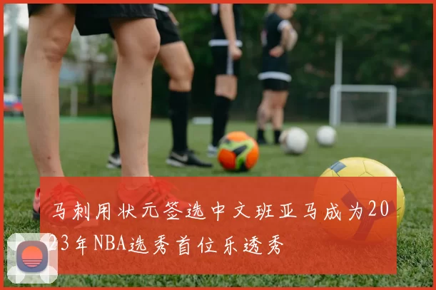 马刺用状元签选中文班亚马成为2023年NBA选秀首位乐透秀