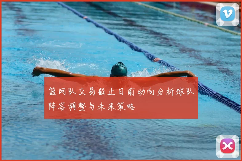 篮网队交易截止日前动向分析球队阵容调整与未来策略
