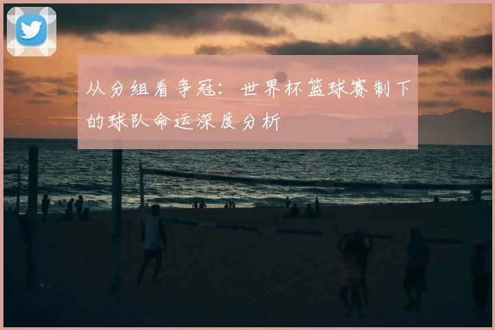 从分组看争冠:世界杯篮球赛制下的球队命运深度分析