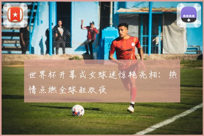 世界杯开幕式女球迷惊艳亮相：热情点燃全球狂欢夜