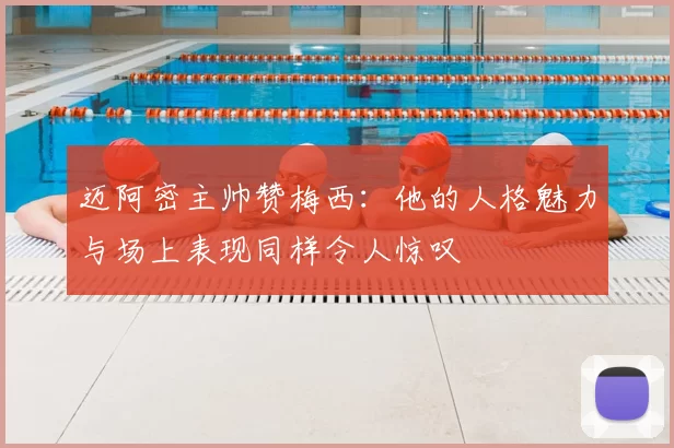 迈阿密主帅赞梅西：他的人格魅力与场上表现同样令人惊叹