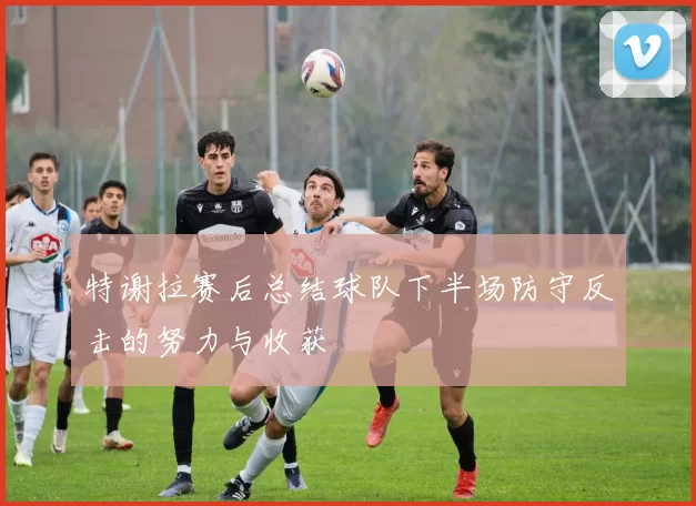 特谢拉赛后总结球队下半场防守反击的努力与收获