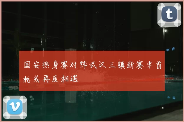 国安热身赛对阵武汉三镇新赛季首轮或再度相遇