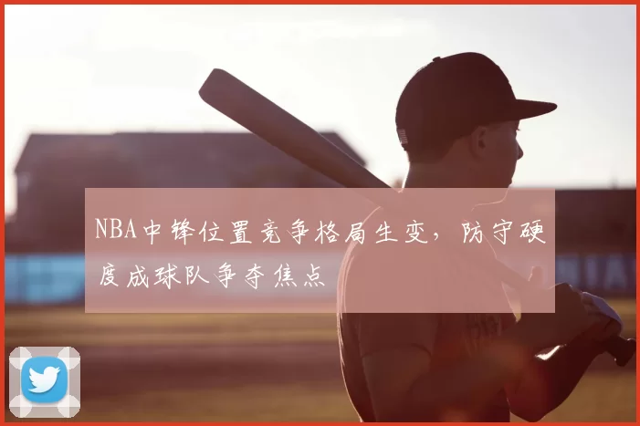 NBA中锋位置竞争格局生变,防守硬度成球队争夺焦点