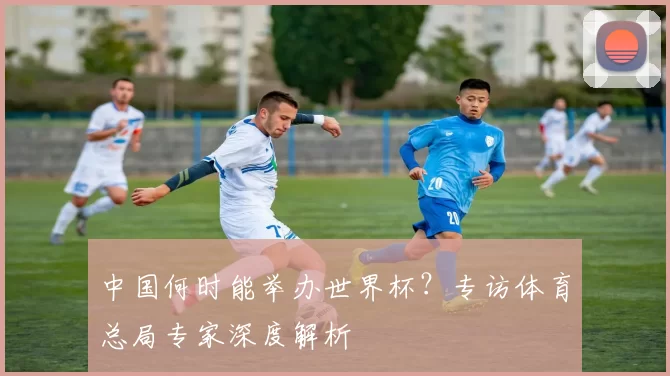 中国何时能举办世界杯?专访体育总局专家深度解析