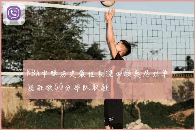 NBA中锋历史最佳表现回顾奥尼尔单场狂砍60分率队取胜