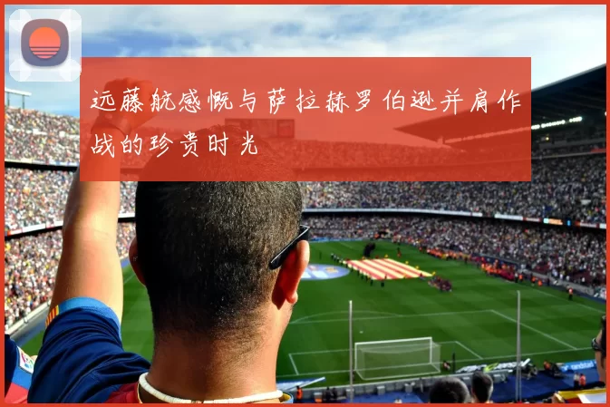 远藤航感慨与萨拉赫罗伯逊并肩作战的珍贵时光