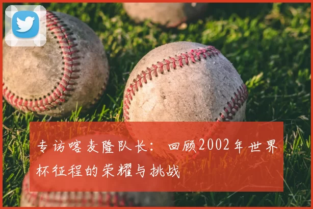 专访喀麦隆队长:回顾2002年世界杯征程的荣耀与挑战