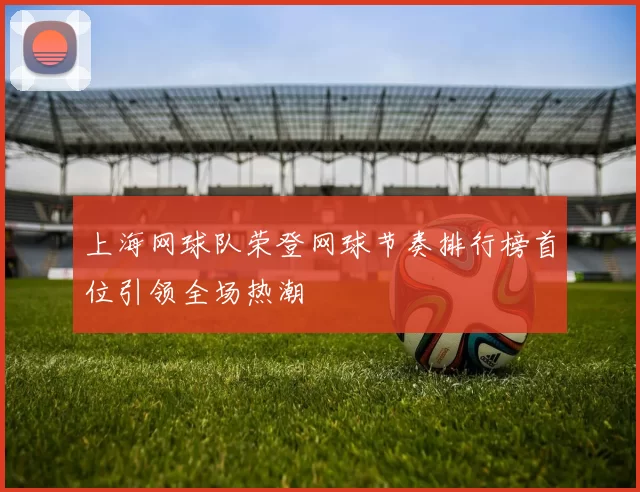 上海网球队荣登网球节奏排行榜首位引领全场热潮