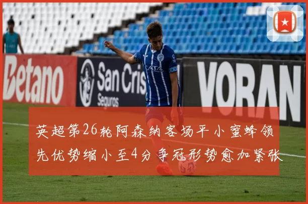 英超第26轮阿森纳客场平小蜜蜂领先优势缩小至4分争冠形势愈加紧张