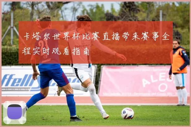 卡塔尔世界杯比赛直播带来赛事全程实时观看指南