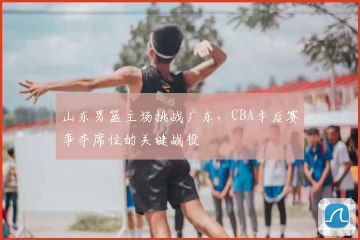 山东男篮主场挑战广东，CBA季后赛争夺席位的关键战役