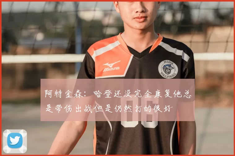 阿特金森:哈登还没完全康复他总是带伤出战但是仍然打的很好