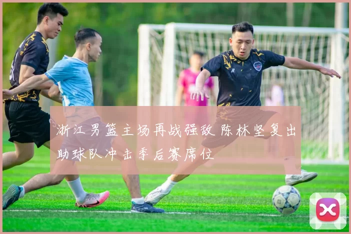 浙江男篮主场再战强敌 陈林坚复出助球队冲击季后赛席位