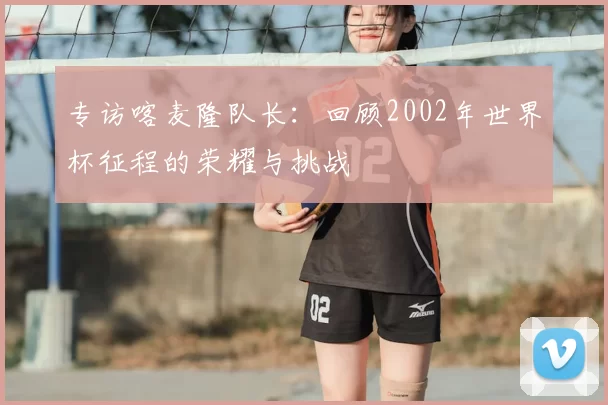 专访喀麦隆队长:回顾2002年世界杯征程的荣耀与挑战