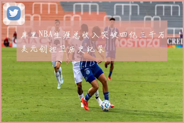 库里NBA生涯总收入突破四亿三千万美元创控卫历史纪录