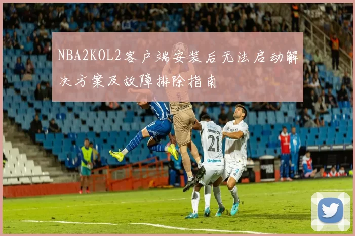 NBA2KOL2客户端安装后无法启动解决方案及故障排除指南
