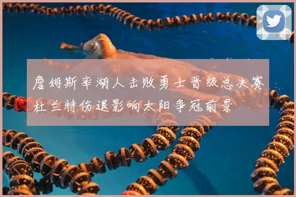 詹姆斯率湖人击败勇士晋级总决赛杜兰特伤退影响太阳争冠前景