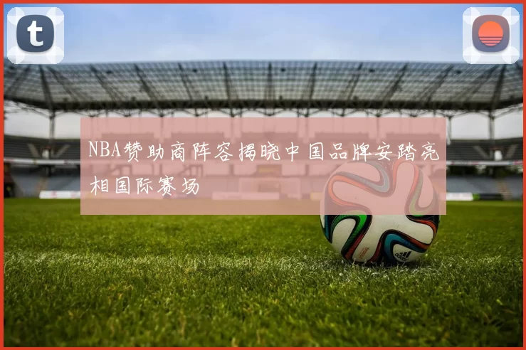 NBA赞助商阵容揭晓中国品牌安踏亮相国际赛场